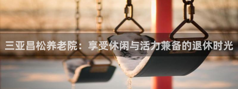 意昂3集团官网首页：三亚昌松养老院：享受休闲与活力兼